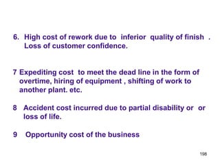 198
6. High cost of rework due to inferior quality of finish .
Loss of customer confidence.
7 Expediting cost to meet the dead line in the form of
overtime, hiring of equipment , shifting of work to
another plant. etc.
8 Accident cost incurred due to partial disability or or
loss of life.
9 Opportunity cost of the business
 