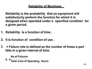 Reliability of Machines .
Reliability is the probability that an equipment will
satisfactorily perform the function for which it is
designed when operated under a specified condition for
a given period.
1. Reliability is a function of time .
2. It is function of condition of use .
λ = Failure rate is defined as the number of times a part
fails in a given interval of time.
No of Failures
λ =Total units of Operating Hours
201
 