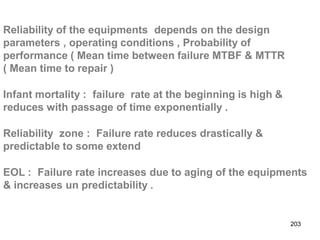 203
Reliability of the equipments depends on the design
parameters , operating conditions , Probability of
performance ( Mean time between failure MTBF & MTTR
( Mean time to repair )
Infant mortality : failure rate at the beginning is high &
reduces with passage of time exponentially .
Reliability zone : Failure rate reduces drastically &
predictable to some extend
EOL : Failure rate increases due to aging of the equipments
& increases un predictability .
 