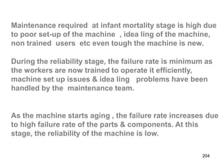 204
Maintenance required at infant mortality stage is high due
to poor set-up of the machine , idea ling of the machine,
non trained users etc even tough the machine is new.
During the reliability stage, the failure rate is minimum as
the workers are now trained to operate it efficiently,
machine set up issues & idea ling problems have been
handled by the maintenance team.
As the machine starts aging , the failure rate increases due
to high failure rate of the parts & components. At this
stage, the reliability of the machine is low.
 