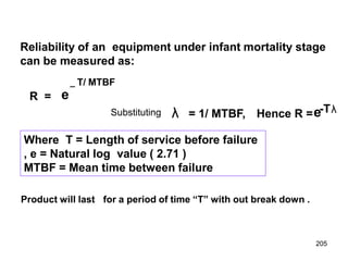 205
R = e
Reliability of an equipment under infant mortality stage
can be measured as:
_ T/ MTBF
Where T = Length of service before failure
, e = Natural log value ( 2.71 )
MTBF = Mean time between failure
λ = 1/ MTBF, Hence R =e-Tλ
Substituting
Product will last for a period of time “T” with out break down .
 