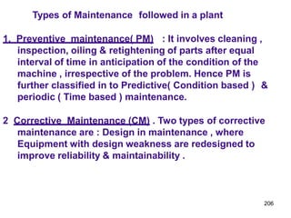 206
Types of Maintenance followed in a plant
1. Preventive maintenance( PM) : It involves cleaning ,
inspection, oiling & retightening of parts after equal
interval of time in anticipation of the condition of the
machine , irrespective of the problem. Hence PM is
further classified in to Predictive( Condition based ) &
periodic ( Time based ) maintenance.
2 Corrective Maintenance (CM) . Two types of corrective
maintenance are : Design in maintenance , where
Equipment with design weakness are redesigned to
improve reliability & maintainability .
 