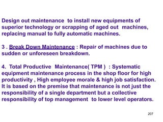 207
Design out maintenance to install new equipments of
superior technology or scrapping of aged out machines,
replacing manual to fully automatic machines.
3 . Break Down Maintenance : Repair of machines due to
sudden or unforeseen breakdown.
4. Total Productive Maintenance( TPM ) : Systematic
equipment maintenance process in the shop floor for high
productivity , High employee morale & high job satisfaction.
It is based on the premise that maintenance is not just the
responsibility of a single department but a collective
responsibility of top management to lower level operators.
 