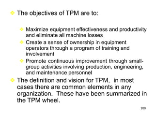 209
❖ The objectives of TPM are to:
❖ Maximize equipment effectiveness and productivity
and eliminate all machine losses
❖ Create a sense of ownership in equipment
operators through a program of training and
involvement
❖ Promote continuous improvement through small-
group activities involving production, engineering,
and maintenance personnel
❖ The definition and vision for TPM, in most
cases there are common elements in any
organization. These have been summarized in
the TPM wheel.
 
