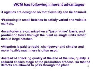 19
•Logistics are designed so that flexibility can be ensured.
•Producing in small batches to satisfy varied and volatile
markets.
•Inventories are organized on a "just-in-time" basis, and
production flows through the plant as single units rather
than in large batches.
•Attention is paid to rapid changeover and simpler and
more flexible machinery is often used.
•Instead of checking quality at the end of the line, quality is
assured at each stage of the production process, so that no
defects are allowed to pass through the plant.
WCM has following inherent advantages
 