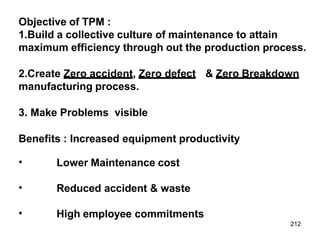 212
Objective of TPM :
1.Build a collective culture of maintenance to attain
maximum efficiency through out the production process.
2.Create Zero accident, Zero defect & Zero Breakdown
manufacturing process.
3. Make Problems visible
Benefits : Increased equipment productivity
• Lower Maintenance cost
• Reduced accident & waste
• High employee commitments
 