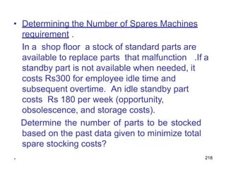 218
• Determining the Number of Spares Machines
requirement .
In a shop floor a stock of standard parts are
available to replace parts that malfunction .If a
standby part is not available when needed, it
costs Rs300 for employee idle time and
subsequent overtime. An idle standby part
costs Rs 180 per week (opportunity,
obsolescence, and storage costs).
Determine the number of parts to be stocked
based on the past data given to minimize total
spare stocking costs?
.
 