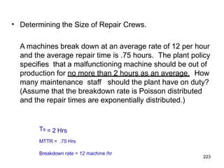 223
• Determining the Size of Repair Crews.
A machines break down at an average rate of 12 per hour
and the average repair time is .75 hours. The plant policy
specifies that a malfunctioning machine should be out of
production for no more than 2 hours as an average. How
many maintenance staff should the plant have on duty?
(Assume that the breakdown rate is Poisson distributed
and the repair times are exponentially distributed.)
Ts = 2 Hrs
MTTR = .75 Hrs
Breakdown rate = 12 machine /hr
 