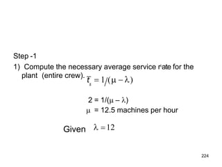Step -1
1) Compute the necessary average service r
ate for the
s
2 = 1/( – )
 = 12.5 machines per hour
224
plant (entire crew).
t  1 (  )
 12
Given
 