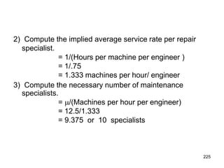 225
2) Compute the implied average service rate per repair
specialist.
= 1/(Hours per machine per engineer )
= 1/.75
= 1.333 machines per hour/ engineer
3) Compute the necessary number of maintenance
specialists.
= /(Machines per hour per engineer)
= 12.5/1.333
= 9.375 or 10 specialists
 