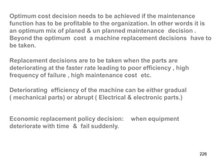 226
Optimum cost decision needs to be achieved if the maintenance
function has to be profitable to the organization. In other words it is
an optimum mix of planed & un planned maintenance decision .
Beyond the optimum cost a machine replacement decisions have to
be taken.
Replacement decisions are to be taken when the parts are
deteriorating at the faster rate leading to poor efficiency , high
frequency of failure , high maintenance cost etc.
Deteriorating efficiency of the machine can be either gradual
( mechanical parts) or abrupt ( Electrical & electronic parts.)
Economic replacement policy decision:
deteriorate with time & fail suddenly.
when equipment
 