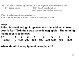 227
Let C = Capital cost of equipment , n = No of years equipment is in use.
S= Scrap value f(t) = Maint cost function
A(n) = Average total annual cost
When time is a continuous variable ,
Total cost = Cap cost – Scrap value + Maintenance cost
Prob;1
A firm is considering of replacement of machine whose
cost is Rs 1750& the scrap value is negligible. The running
maint cost is as follow:
Yr - 1 2 3 4 5 6 7 8
R cost 0 100 200 300 400 500 600 700 800
When should the equipment be replaced ?
 