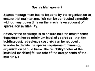 230
Spares Management
Spares management has to be done by the organization to
ensure that maintenance job can be conducted smoothly
with out any down time on the machine on account of
spares non availability.
However the challenge is to ensure that the maintenance
department keeps minimum level of spares so that the
holding cost, obsolesce cost etc can be reduced .
In order to decide the spares requirement planning ,
organization should know the reliability factor of the
installed machine( failure rate of the components of the
machine. )
 