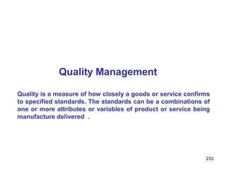 233
Quality Management
Quality is a measure of how closely a goods or service confirms
to specified standards. The standards can be a combinations of
one or more attributes or variables of product or service being
manufacture delivered .
 