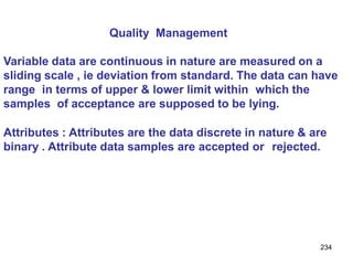 234
Quality Management
Variable data are continuous in nature are measured on a
sliding scale , ie deviation from standard. The data can have
range in terms of upper & lower limit within which the
samples of acceptance are supposed to be lying.
Attributes : Attributes are the data discrete in nature & are
binary . Attribute data samples are accepted or rejected.
 