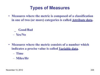 November 13, 2012 235
Types of Measures
• Measures where the metric is composed of a classification
in one of two (or more) categories is called Attribute data.
_ Good/Bad
– Yes/No
• Measures where the metric consists of a number which
indicates a precise value is called Variable data.
– Time
– Miles/Hr
 