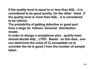 240
If the quality level is equal to or less than AQL , it is
considered to be good quality. On the other hand , if
the quality level is more than AQL , it is considered
to be inferior.
The probability of getting defective or good part
from a large lot follows binomial distribution
model.
In order to design a acceptance plan , quality team
should decide AQL , LTPD . Based on this data , one
can determine the value of C( acceptable no to
consider the lot is good ) from the number of sample
taken .
 