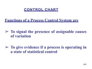 241
Functions of a Process Control System are
➢ To signal the presence of assignable causes
of variation
➢ To give evidence if a process is operating in
a state of statistical control
CONTROL CHART
 