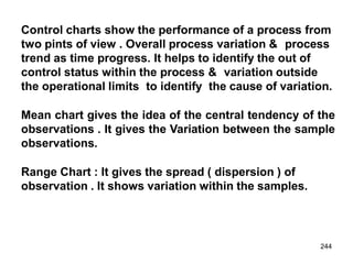 244
Control charts show the performance of a process from
two pints of view . Overall process variation & process
trend as time progress. It helps to identify the out of
control status within the process & variation outside
the operational limits to identify the cause of variation.
Mean chart gives the idea of the central tendency of the
observations . It gives the Variation between the sample
observations.
Range Chart : It gives the spread ( dispersion ) of
observation . It shows variation within the samples.
 