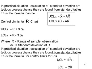 247
In practical situation , calculation of standard deviation are
tedious process ,hence they are found from standard tables.
Thus the formula can be :
UCLX = X + AR
LCL x = X - AR
Control Limits for R Chart
UCLR = R + 3 σR
LCLR = R - 3 σR
Where R = Range of sample observation
σR = Standard deviation of R
In practical situation , calculation of standard deviation are
tedious process ,hence they are found from standard tables.
Thus the formula for control limits for R =
UCL = BR
LCL = CR
 