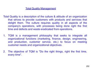 252
Total Quality Management
Total Quality is a description of the culture & attitude of an organization
that strives to provide customers with products and services that
delight them. The culture requires quality in all aspects of the
company's operations, with processes being done right the first
time and defects and waste eradicated from operations.
1. TQM is a management philosophy that seeks to integrate all
organizational functions (marketing, finance, design, engineering,
and production, customer service, etc.) to focus on meeting
customer needs and organizational objectives.
2. The objective of TQM is "Do the right things, right the first time,
every time".
 