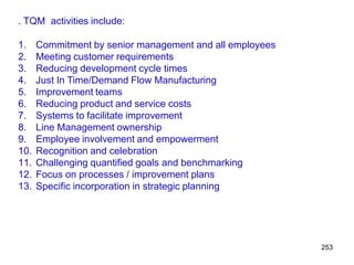 253
. TQM activities include:
1. Commitment by senior management and all employees
2. Meeting customer requirements
3. Reducing development cycle times
4. Just In Time/Demand Flow Manufacturing
5. Improvement teams
6. Reducing product and service costs
7. Systems to facilitate improvement
8. Line Management ownership
9. Employee involvement and empowerment
10. Recognition and celebration
11. Challenging quantified goals and benchmarking
12. Focus on processes / improvement plans
13. Specific incorporation in strategic planning
 