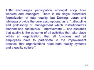 257
TQM encourages participation amongst shop floor
workers and managers. There is no single theoretical
formalization of total quality, but Deming, Juran and
Ishikawa provide the core assumptions, as a "...discipline
and philosophy of management which institutionalizes
planned and continuous... improvement ... and assumes
that quality is the outcome of all activities that take place
within an organization; that all functions and all
employees have to participate in the improvement
process; that organizations need both quality systems
and a quality culture.".
 