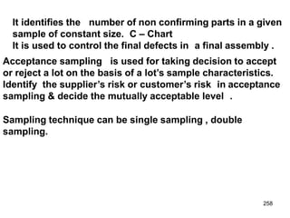 258
It identifies the number of non confirming parts in a given
sample of constant size. C – Chart
It is used to control the final defects in a final assembly .
Acceptance sampling is used for taking decision to accept
or reject a lot on the basis of a lot’s sample characteristics.
Identify the supplier’s risk or customer’s risk in acceptance
sampling & decide the mutually acceptable level .
Sampling technique can be single sampling , double
sampling.
 