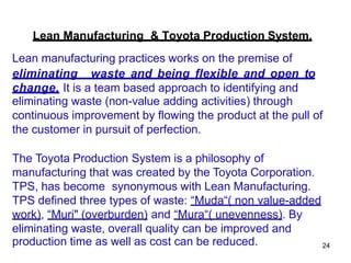 24
Lean manufacturing practices works on the premise of
eliminating waste and being flexible and open to
change. It is a team based approach to identifying and
eliminating waste (non-value adding activities) through
continuous improvement by flowing the product at the pull of
the customer in pursuit of perfection.
The Toyota Production System is a philosophy of
manufacturing that was created by the Toyota Corporation.
TPS, has become synonymous with Lean Manufacturing.
TPS defined three types of waste: “Muda“( non value-added
work), “Muri" (overburden) and “Mura“( unevenness). By
eliminating waste, overall quality can be improved and
production time as well as cost can be reduced.
Lean Manufacturing & Toyota Production System.
 