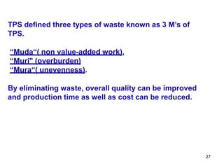 27
TPS defined three types of waste known as 3 M’s of
TPS.
“Muda“( non value-added work),
“Muri" (overburden)
“Mura“( unevenness).
By eliminating waste, overall quality can be improved
and production time as well as cost can be reduced.
 