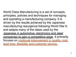 3
World Class Manufacturing is a set of concepts,
principles, policies and techniques for managing
and operating a manufacturing company. It is
driven by the results achieved by the Japanese
manufacturing resurgence following World War II,
and adapts many of the ideas used by the
Japanese in automotive, electronics and steel
companies to gain a competitive edge. It primarily
focuses on continual improvement in quality, cost,
lead time, flexibility and customer service.
 