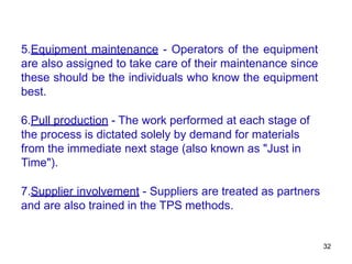 32
5.Equipment maintenance - Operators of the equipment
are also assigned to take care of their maintenance since
these should be the individuals who know the equipment
best.
6.Pull production - The work performed at each stage of
the process is dictated solely by demand for materials
from the immediate next stage (also known as "Just in
Time").
7.Supplier involvement - Suppliers are treated as partners
and are also trained in the TPS methods.
 