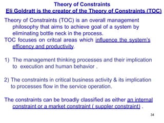 34
Theory of Constraints
Eli Goldratt is the creator of the Theory of Constraints (TOC)
Theory of Constraints (TOC) is an overall management
philosophy that aims to achieve goal of a system by
eliminating bottle neck in the process.
TOC focuses on critcal areas which influence the system’s
efficency and productivity.
1) The management thinking processes and their implication
to execution and human behavior .
2) The constraints in critical business activity & its implication
to processes flow in the service operation.
The constraints can be broadly classified as either an internal
constraint or a market constraint ( suppler constraint) .
 