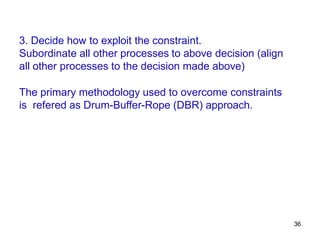 36
3. Decide how to exploit the constraint.
Subordinate all other processes to above decision (align
all other processes to the decision made above)
The primary methodology used to overcome constraints
is refered as Drum-Buffer-Rope (DBR) approach.
 