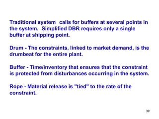 39
Traditional system calls for buffers at several points in
the system. Simplified DBR requires only a single
buffer at shipping point.
Drum - The constraints, linked to market demand, is the
drumbeat for the entire plant.
Buffer - Time/inventory that ensures that the constraint
is protected from disturbances occurring in the system.
Rope - Material release is "tied" to the rate of the
constraint.
 