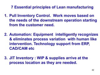 42
7 Essential principles of Lean manufacturing
1. Pull Inventory Control. Work moves based on
the needs of the downstream operation starting
from the customer need.
2. Automation: Equipment intelligently recognizes
& eliminates process variation with human like
intervention. Technology support from ERP,
CAD/CAM etc
3. JIT Inventory : WIP & supplies arrive at the
process location as they are needed.
 