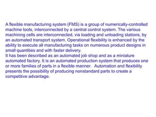 A flexible manufacturing system (FMS) is a group of numerically-controlled
machine tools, interconnected by a central control system. The various
machining cells are interconnected, via loading and unloading stations, by
an automated transport system. Operational flexibility is enhanced by the
ability to execute all manufacturing tasks on numerous product designs in
small quantities and with faster delivery.
It has been described as an automated job shop and as a miniature
automated factory. It is an automated production system that produces one
or more families of parts in a flexible manner. Automation and flexibility
presents the possibility of producing nonstandard parts to create a
competitive advantage.
 