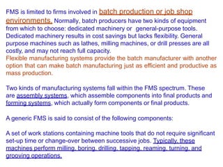 FMS is limited to firms involved in batch production or job shop
environments. Normally, batch producers have two kinds of equipment
from which to choose: dedicated machinery or general-purpose tools.
Dedicated machinery results in cost savings but lacks flexibility. General
purpose machines such as lathes, milling machines, or drill presses are all
costly, and may not reach full capacity.
Flexible manufacturing systems provide the batch manufacturer with another
option that can make batch manufacturing just as efficient and productive as
mass production.
Two kinds of manufacturing systems fall within the FMS spectrum. These
are assembly systems, which assemble components into final products and
forming systems, which actually form components or final products.
A generic FMS is said to consist of the following components:
A set of work stations containing machine tools that do not require significant
set-up time or change-over between successive jobs. Typically, these
machines perform milling, boring, drilling, tapping, reaming, turning, and
grooving operations.
 