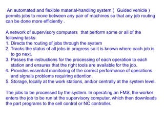 An automated and flexible material-handling system ( Guided vehicle )
permits jobs to move between any pair of machines so that any job routing
can be done more efficiently .
A network of supervisory computers that perform some or all of the
following tasks:
1. Directs the routing of jobs through the system
2. Tracks the status of all jobs in progress so it is known where each job is
to go next.
3. Passes the instructions for the processing of each operation to each
station and ensures that the right tools are available for the job.
4. Provides essential monitoring of the correct performance of operations
and signals problems requiring attention.
5. Storage, locally at the work stations, and/or centrally at the system level.
The jobs to be processed by the system. In operating an FMS, the worker
enters the job to be run at the supervisory computer, which then downloads
the part programs to the cell control or NC controller.
 