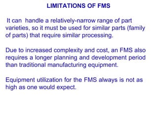 LIMITATIONS OF FMS
It can handle a relatively-narrow range of part
varieties, so it must be used for similar parts (family
of parts) that require similar processing.
Due to increased complexity and cost, an FMS also
requires a longer planning and development period
than traditional manufacturing equipment.
Equipment utilization for the FMS always is not as
high as one would expect.
 