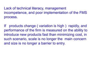 Lack of technical literacy, management
incompetence, and poor implementation of the FMS
process.
If products change ( variation is high ) rapidly, and
performance of the firm is measured on the ability to
introduce new products fast than minimizing cost, in
such scenario, scale is no longer the main concern
and size is no longer a barrier to entry.
 