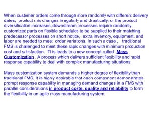 When customer orders come through more randomly with different delivery
dates, product mix changes irregularly and drastically, or the product
diversification increases, downstream processes require randomly
customized parts on flexible schedules to be supplied to their matching
predecessor processes on short notice, extra inventory, equipment, and
labor are needed to meet order variations. In such a case , traditional
FMS is challenged to meet these rapid changes with minimum production
cost and satisfaction. This leads to a new concept called Mass
Customization . A process which delivers sufficient flexibility and rapid
response capability to deal with complex manufacturing situations.
Mass customization system demands a higher degree of flexibility than
traditional FMS. It is highly desirable that each component demonstrates
prompt response capability in managing demand changes in a FMS with
parallel considerations in product costs, quality and reliability to form
the flexibility in an agile mass manufacturing system,
 