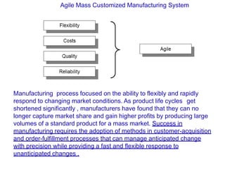 Agile Mass Customized Manufacturing System
Manufacturing process focused on the ability to flexibly and rapidly
respond to changing market conditions. As product life cycles get
shortened significantly , manufacturers have found that they can no
longer capture market share and gain higher profits by producing large
volumes of a standard product for a mass market. Success in
manufacturing requires the adoption of methods in customer-acquisition
and order-fulfillment processes that can manage anticipated change
with precision while providing a fast and flexible response to
unanticipated changes .
 