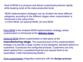 MCM implementation strategies can be divided into three different
categories according to the different stages when customization is
introduced in the value-chain:
(1) form MCM, (2) optional MCM, (3) core MCM
Form MCM is the simplest MCM implementation strategy, where
customization is introduced at the delivery stage.
Optional MCM allows customization to take place at the
manufacturing stage. The essential point of this implementation
strategy is to provide a large number of pre-designed, standard options to
customers. It produces the configured products. Customers can only
select options from a predetermined list and request them to be
assembled. ( Dell manufacturing Model )
Core customization integrates customers with the design process.
Goal of MCM is to produce and deliver customized products rapidly
while keeping costs at the mass-production level.
 