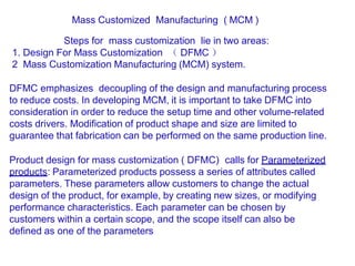 Mass Customized Manufacturing ( MCM )
Steps for mass customization lie in two areas:
1. Design For Mass Customization （ DFMC ）
2 Mass Customization Manufacturing (MCM) system.
DFMC emphasizes decoupling of the design and manufacturing process
to reduce costs. In developing MCM, it is important to take DFMC into
consideration in order to reduce the setup time and other volume-related
costs drivers. Modification of product shape and size are limited to
guarantee that fabrication can be performed on the same production line.
Product design for mass customization ( DFMC) calls for Parameterized
products: Parameterized products possess a series of attributes called
parameters. These parameters allow customers to change the actual
design of the product, for example, by creating new sizes, or modifying
performance characteristics. Each parameter can be chosen by
customers within a certain scope, and the scope itself can also be
defined as one of the parameters
 