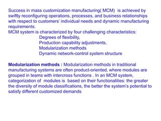 Success in mass customization manufacturing( MCM) is achieved by
swiftly reconfiguring operations, processes, and business relationships
with respect to customers’ individual needs and dynamic manufacturing
requirements.
MCM system is characterized by four challenging characteristics:
Degrees of flexibility,
Production capability adjustments,
Modularization methods
Dynamic network-control system structure
Modularization methods : Modularization methods in traditional
manufacturing systems are often product-oriented, where modules are
grouped in teams with intercross functions . In an MCM system,
categorization of modules is based on their functionalities: the greater
the diversity of module classifications, the better the system’s potential to
satisfy different customized demands
 