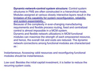 Dynamic-network-control system structure: Control system
structures in FMS are often constructed in a hierarchical mode.
Modules assigned at various closely interactive layers result in the
limitation of the capability for system reconfiguration, reliability,
and system expandability.
Because of the complexity in ever-changing manufacturing
requirements and flexible process routing, fixed and centralized
control is almost impossible in a MCM system.
Dynamic and flexible network utilizations in MCM functional
modules can maximize the strength of each empowered resource,
and hence, the overall risk and costs are reduced. The dynamic
network connections among functional modules are characterized
as :
Instantaneous: Accessing valid resources and reconfiguring functional
modules should be instantaneous.
Low cost: Besides the initial capital investment, it is better to reduce the
recurring system costs.
 