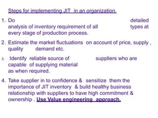 Steps for implementing JIT in an organization.
1. Do detailed
analysis of inventory requirement of all types at
every stage of production process.
2. Estimate the market fluctuations on account of price, supply ,
quality demand etc.
3. Identify reliable source of suppliers who are
capable of supplying material
as when required.
4. Take supplier in to confidence & sensitize them the
importance of JIT inventory & build healthy business
relationship with suppliers to have high commitment &
ownership . Use Value engineering approach.
 