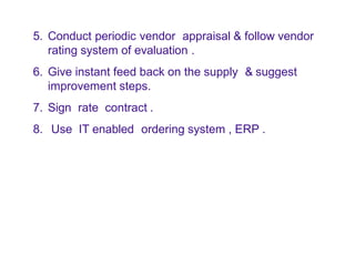 5. Conduct periodic vendor appraisal & follow vendor
rating system of evaluation .
6. Give instant feed back on the supply & suggest
improvement steps.
7. Sign rate contract .
8. Use IT enabled ordering system , ERP .
 