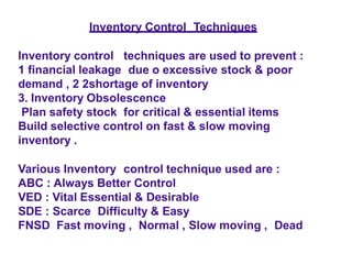 Inventory Control Techniques
Inventory control techniques are used to prevent :
1 financial leakage due o excessive stock & poor
demand , 2 2shortage of inventory
3. Inventory Obsolescence
Plan safety stock for critical & essential items
Build selective control on fast & slow moving
inventory .
Various Inventory control technique used are :
ABC : Always Better Control
VED : Vital Essential & Desirable
SDE : Scarce Difficulty & Easy
FNSD Fast moving , Normal , Slow moving , Dead
 